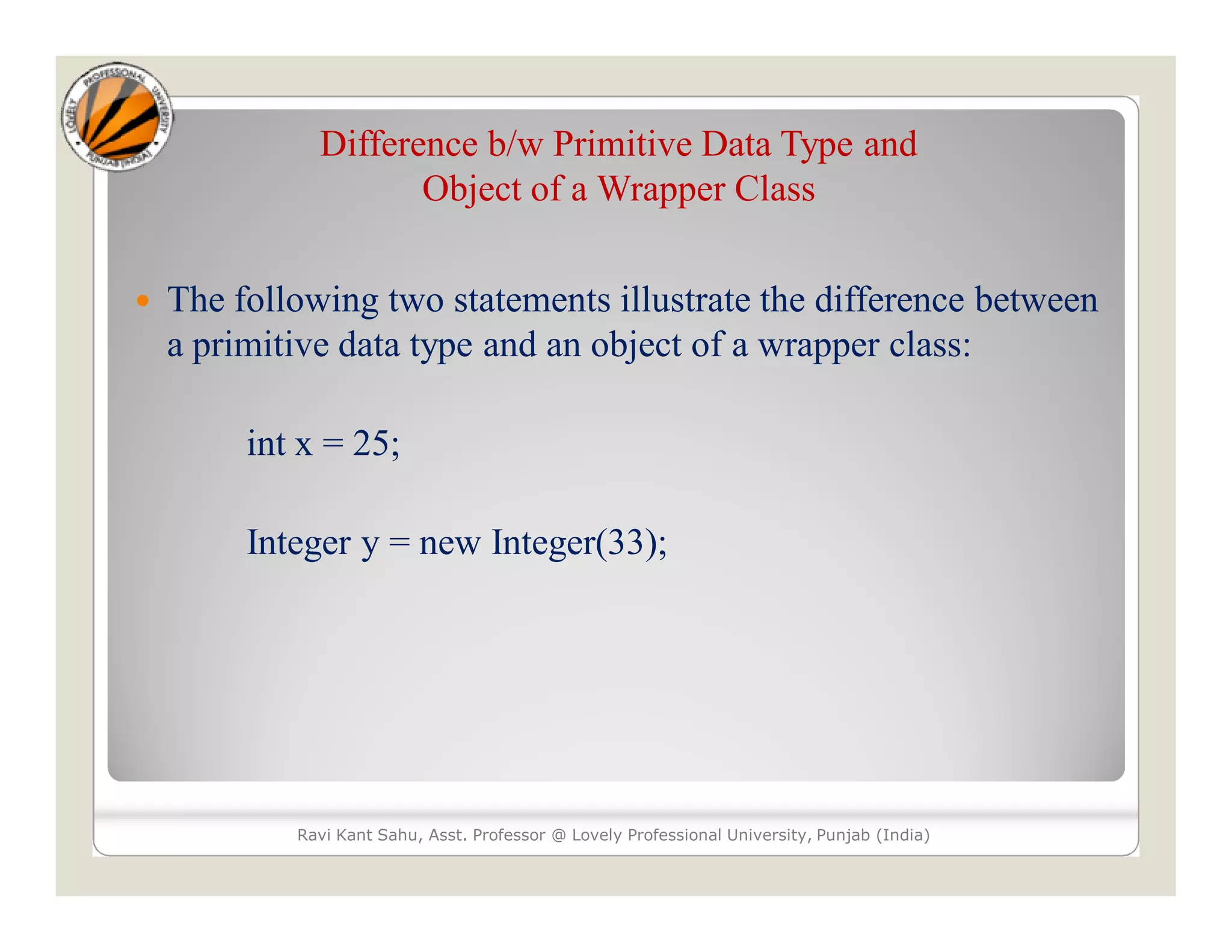 Difference b/w Primitive Data Type and
Object of a Wrapper Class
 The following two statements illustrate the difference between
a primitive data type and an object of a wrapper class:
int x = 25;
Integer y = new Integer(33);
Ravi Kant Sahu, Asst. Professor @ Lovely Professional University, Punjab (India)
 