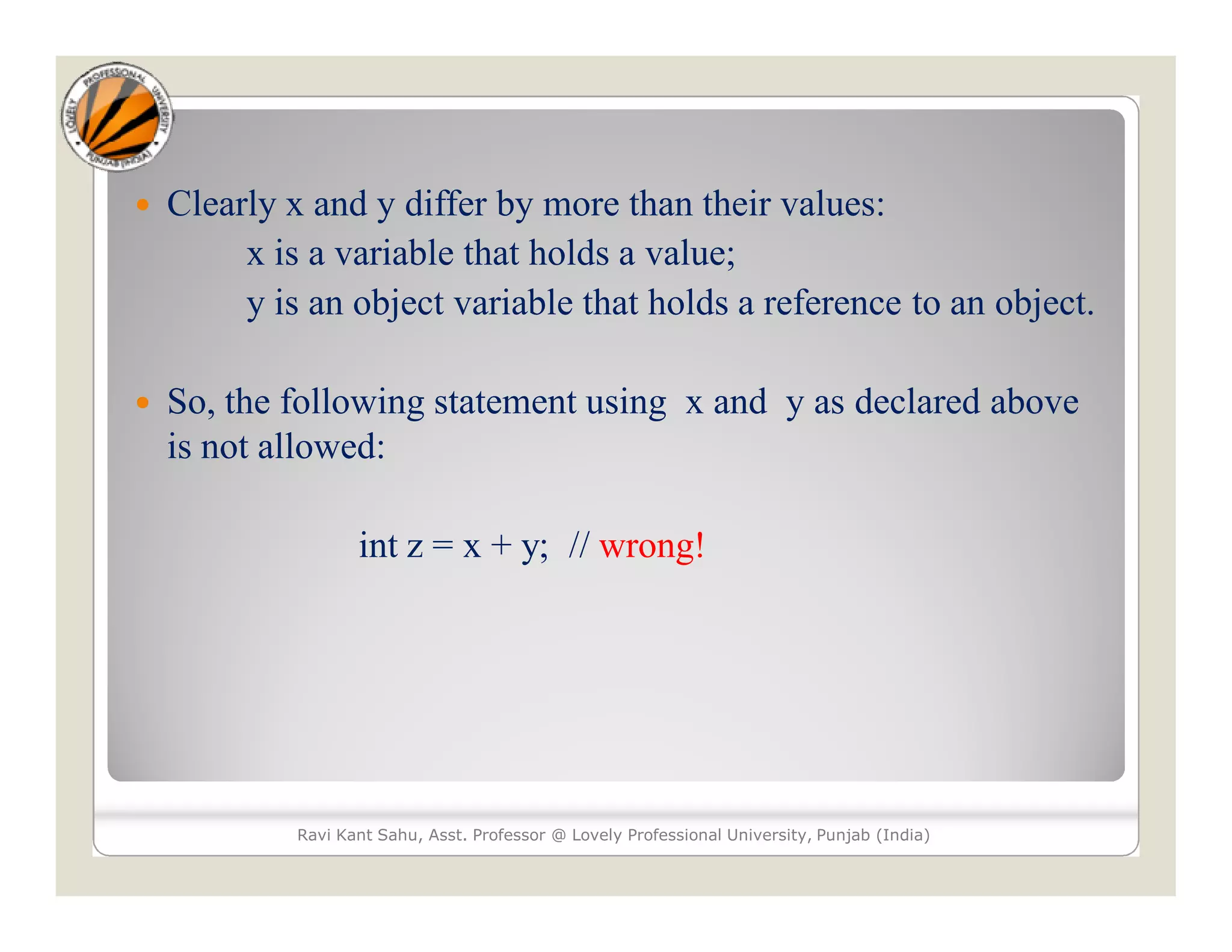  Clearly x and y differ by more than their values:
x is a variable that holds a value;
y is an object variable that holds a reference to an object.
 So, the following statement using x and y as declared above
is not allowed:
int z = x + y; // wrong!
Ravi Kant Sahu, Asst. Professor @ Lovely Professional University, Punjab (India)
 