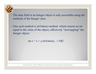  The data field in an Integer object is only accessible using the
methods of the Integer class.
 One such method is intValue() method which returns an int
equal to the value of the object, effectively "unwrapping" the
Integer object:
int z = x + y.intValue(); // OK!
Ravi Kant Sahu, Asst. Professor @ Lovely Professional University, Punjab (India)
 