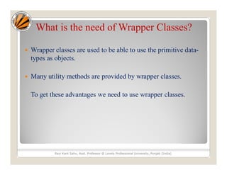 What is the need of Wrapper Classes?
 Wrapper classes are used to be able to use the primitive data-
types as objects.
 Many utility methods are provided by wrapper classes.
To get these advantages we need to use wrapper classes.
Ravi Kant Sahu, Asst. Professor @ Lovely Professional University, Punjab (India)
 