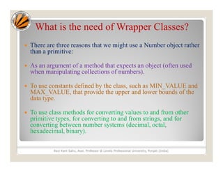 What is the need of Wrapper Classes?
 There are three reasons that we might use a Number object rather
than a primitive:
 As an argument of a method that expects an object (often used
when manipulating collections of numbers).
 To use constants defined by the class, such as MIN_VALUE and
MAX_VALUE, that provide the upper and lower bounds of the
data type.
 To use class methods for converting values to and from other
primitive types, for converting to and from strings, and for
converting between number systems (decimal, octal,
hexadecimal, binary).
Ravi Kant Sahu, Asst. Professor @ Lovely Professional University, Punjab (India)
 