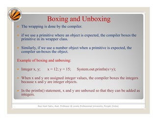 Boxing and Unboxing
 The wrapping is done by the compiler.
 if we use a primitive where an object is expected, the compiler boxes the
primitive in its wrapper class.
 Similarly, if we use a number object when a primitive is expected, the
compiler un-boxes the object.
Example of boxing and unboxing:
 Integer x, y; x = 12; y = 15; System.out.println(x+y);
 When x and y are assigned integer values, the compiler boxes the integers
because x and y are integer objects.
 In the println() statement, x and y are unboxed so that they can be added as
integers.
Ravi Kant Sahu, Asst. Professor @ Lovely Professional University, Punjab (India)
 