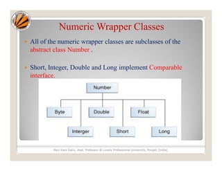 Numeric Wrapper Classes
 All of the numeric wrapper classes are subclasses of the
abstract class Number .
 Short, Integer, Double and Long implement Comparable
interface.
Ravi Kant Sahu, Asst. Professor @ Lovely Professional University, Punjab (India)
 