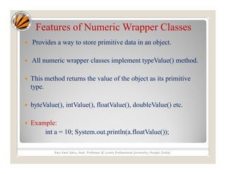Features of Numeric Wrapper Classes
 Provides a way to store primitive data in an object.
 All numeric wrapper classes implement typeValue() method.
 This method returns the value of the object as its primitive
type.
 byteValue(), intValue(), floatValue(), doubleValue() etc.
 Example:
int a = 10; System.out.println(a.floatValue());
Ravi Kant Sahu, Asst. Professor @ Lovely Professional University, Punjab (India)
 