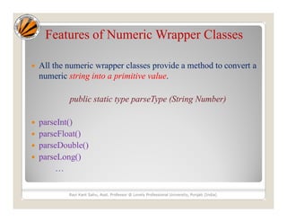 Features of Numeric Wrapper Classes
 All the numeric wrapper classes provide a method to convert a
numeric string into a primitive value.
public static type parseType (String Number)
 parseInt()
 parseFloat()
 parseDouble()
 parseLong()
…
Ravi Kant Sahu, Asst. Professor @ Lovely Professional University, Punjab (India)
 