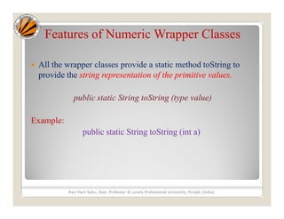 Features of Numeric Wrapper Classes
 All the wrapper classes provide a static method toString to
provide the string representation of the primitive values.
public static String toString (type value)
Example:
public static String toString (int a)
Ravi Kant Sahu, Asst. Professor @ Lovely Professional University, Punjab (India)
 