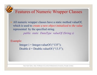 Features of Numeric Wrapper Classes
 All numeric wrapper classes have a static method valueOf,
which is used to create a new object initialized to the value
represented by the specified string.
public static DataType valueOf (String s)
Example:
Integer i = Integer.valueOf (“135”);
Double d = Double.valueOf (“13.5”);
Ravi Kant Sahu, Asst. Professor @ Lovely Professional University, Punjab (India)
 