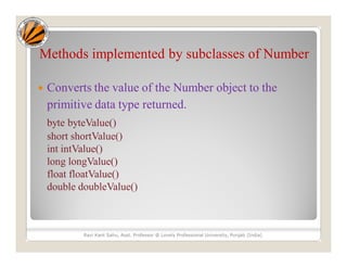 Methods implemented by subclasses of Number
 Converts the value of the Number object to the
primitive data type returned.
byte byteValue()
short shortValue()
int intValue()
long longValue()
float floatValue()
double doubleValue()
Ravi Kant Sahu, Asst. Professor @ Lovely Professional University, Punjab (India)
 