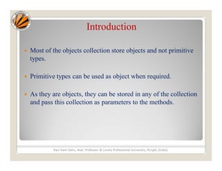 Introduction
 Most of the objects collection store objects and not primitive
types.
 Primitive types can be used as object when required.
 As they are objects, they can be stored in any of the collection
and pass this collection as parameters to the methods.
Ravi Kant Sahu, Asst. Professor @ Lovely Professional University, Punjab (India)
 