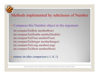 Methods implemented by subclasses of Number
 Compares this Number object to the argument.
int compareTo(Byte anotherByte)
int compareTo(Double anotherDouble)
int compareTo(Float anotherFloat)
int compareTo(Integer anotherInteger)
int compareTo(Long anotherLong)
int compareTo(Short anotherShort)
 returns int after comparison (-1, 0, 1).
Ravi Kant Sahu, Asst. Professor @ Lovely Professional University, Punjab (India)
 