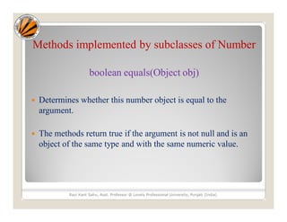 Methods implemented by subclasses of Number
boolean equals(Object obj)
 Determines whether this number object is equal to the
argument.
 The methods return true if the argument is not null and is an
object of the same type and with the same numeric value.
Ravi Kant Sahu, Asst. Professor @ Lovely Professional University, Punjab (India)
 