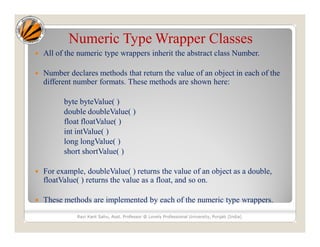 Numeric Type Wrapper Classes
 All of the numeric type wrappers inherit the abstract class Number.
 Number declares methods that return the value of an object in each of the
different number formats. These methods are shown here:
byte byteValue( )
double doubleValue( )
float floatValue( )
int intValue( )
long longValue( )
short shortValue( )
 For example, doubleValue( ) returns the value of an object as a double,
floatValue( ) returns the value as a float, and so on.
 These methods are implemented by each of the numeric type wrappers.
Ravi Kant Sahu, Asst. Professor @ Lovely Professional University, Punjab (India)
 