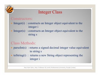 Integer Class
Constructors:
 Integer(i) : constructs an Integer object equivalent to the
integer i
 Integer(s) : constructs an Integer object equivalent to the
string s
Class Methods:
 parseInt(s) : returns a signed decimal integer value equivalent
to string s
 toString(i) : returns a new String object representing the
integer i
Ravi Kant Sahu, Asst. Professor @ Lovely Professional University, Punjab (India)
 
