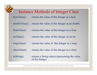 Instance Methods of Integer Class
 byteValue() : returns the value of this Integer as a byte
 doubleValue() : returns the value of this Integer as an double
 floatValue() : returns the value of this Integer as a float
 intValue() : returns the value of this Integer as an int
 longValue() : returns the value of this Integer as a long
 shortValue() : returns the value of this Integer as a short
 toString() : returns a String object representing the value
of this Integer
Ravi Kant Sahu, Asst. Professor @ Lovely Professional University, Punjab (India)
 