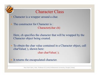 Character Class
 Character is a wrapper around a char.
 The constructor for Character is :
Character(char ch)
Here, ch specifies the character that will be wrapped by the
Character object being created.
 To obtain the char value contained in a Character object, call
charValue( ), shown here:
char charValue( );
 It returns the encapsulated character.
Ravi Kant Sahu, Asst. Professor @ Lovely Professional University, Punjab (India)
 