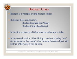 Boolean Class
 Boolean is a wrapper around boolean values.
 It defines these constructors:
Boolean(boolean boolValue)
Boolean(String boolString)
 In the first version, boolValue must be either true or false.
 In the second version, if boolString contains the string “true”
(in uppercase or lowercase), then the new Boolean object will
be true. Otherwise, it will be false.
Ravi Kant Sahu, Asst. Professor @ Lovely Professional University, Punjab (India)
 