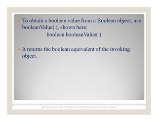  To obtain a boolean value from a Boolean object, use
booleanValue( ), shown here:
boolean booleanValue( )
 It returns the boolean equivalent of the invoking
object.
Ravi Kant Sahu, Asst. Professor @ Lovely Professional University, Punjab
 