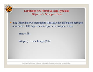 Difference b/w Primitive Data Type and
Object of a Wrapper Class
 The following two statements illustrate the difference between
a primitive data type and an object of a wrapper class:
int x = 25;
Integer y = new Integer(33);
Ravi Kant Sahu, Asst. Professor @ Lovely Professional University, Punjab (India)
 