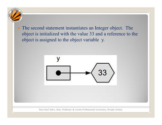  The second statement instantiates an Integer object. The
object is initialized with the value 33 and a reference to the
object is assigned to the object variable y.
Ravi Kant Sahu, Asst. Professor @ Lovely Professional University, Punjab (India)
 