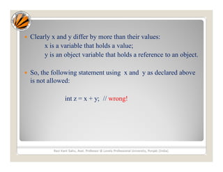  Clearly x and y differ by more than their values:
x is a variable that holds a value;
y is an object variable that holds a reference to an object.
 So, the following statement using x and y as declared above
is not allowed:
int z = x + y; // wrong!
Ravi Kant Sahu, Asst. Professor @ Lovely Professional University, Punjab (India)
 