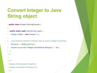 Convert Integer to Java
String object
1.publicclassIntegerToStringExample{
2.
3.publicstaticvoidmain(String[]args){
4.IntegerintObj=newInteger(10);
5.
6.//use toString method of Integer class to conver Integer into String.
7.Stringstr=intObj.toString();
8.System.out.println("IntegerconvertedtoStringas"+str);
9.}
10.}
11.
12./*
13.Output of the program would be
14.Integer converted to String as 10
15.*/
 