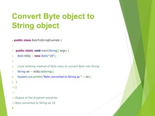 Convert Byte object to
String object

1.publicclassByteToStringExample{
2.
3.publicstaticvoidmain(String[]args){
4.BytebObj=newByte("10");
5.
6.//use toString method of Byte class to convert Byte into String.
7.Stringstr=bObj.toString();
8.System.out.println("ByteconvertedtoStringas"+str);
9.}
10.}
11.
12.Output of the program would be
13.Byte converted to String as 10

 