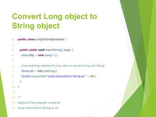 Convert Long object to
String object
1. publicclassLongToStringExample{
2. 
3. publicstaticvoidmain(String[]args){
4. LonglObj=newLong(10);
5. 
6. //use toString method of Long class to convert Long into String.
7. Stringstr=lObj.toString();
8. System.out.println("LongconvertedtoStringas"+str);
9. }
10. }
11. 
12. /*
13. Output of the program would be
14. Long converted to String as 10
 