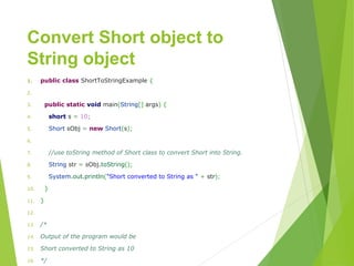 Convert Short object to
String object
1. publicclassShortToStringExample{
2. 
3. publicstaticvoidmain(String[]args){
4. shorts=10;
5. ShortsObj=newShort(s);
6. 
7. //use toString method of Short class to convert Short into String.
8. Stringstr=sObj.toString();
9. System.out.println("ShortconvertedtoStringas"+str);
10. }
11. }
12. 
13. /*
14. Output of the program would be
15. Short converted to String as 10
16. */
 