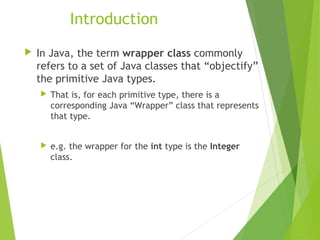 Introduction
 In Java, the term wrapper class commonly
refers to a set of Java classes that “objectify”
the primitive Java types.
 That is, for each primitive type, there is a
corresponding Java “Wrapper” class that represents
that type.
 e.g. the wrapper for the int type is the Integer
class.
 