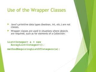 Use of the Wrapper Classes
 Java’s primitive data types (boolean, int, etc.) are not
classes.
 Wrapper classes are used in situations where objects
are required, such as for elements of a Collection:
List<Integer> a = new
ArrayList<Integer>();
methodRequiringListOfIntegers(a);
 