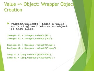Value => Object: Wrapper Object
Creation
 Wrapper.valueOf() takes a value
(or string) and returns an object
of that class:
Integer i1 = Integer.valueOf(42);
Integer i2 = Integer.valueOf(“42”);
Boolean b1 = Boolean .valueOf(true);
Boolean b2 = Boolean .valueOf(“true”);
Long n1 = Long.valueOf(42000000L);
Long n1 = Long.valueOf(“42000000L”);
 