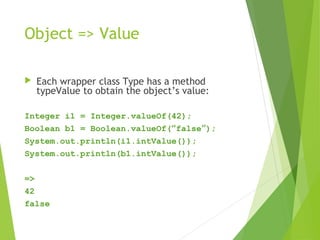 Object => Value
 Each wrapper class Type has a method
typeValue to obtain the object’s value:
Integer i1 = Integer.valueOf(42);
Boolean b1 = Boolean.valueOf(“false”);
System.out.println(i1.intValue());
System.out.println(b1.intValue());
=>
42
false
 