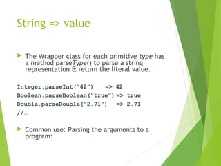 String => value
 The Wrapper class for each primitive type has
a method parseType() to parse a string
representation & return the literal value.
Integer.parseInt(“42”) => 42
Boolean.parseBoolean(“true”) => true
Double.parseDouble(“2.71”) => 2.71
//…
 Common use: Parsing the arguments to a
program:
 