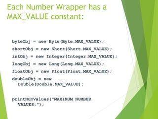 Each Number Wrapper has a
MAX_VALUE constant:
byteObj = new Byte(Byte.MAX_VALUE);
shortObj = new Short(Short.MAX_VALUE);
intObj = new Integer(Integer.MAX_VALUE);
longObj = new Long(Long.MAX_VALUE);
floatObj = new Float(Float.MAX_VALUE);
doubleObj = new
Double(Double.MAX_VALUE);
printNumValues("MAXIMUM NUMBER
VALUES:");
 
