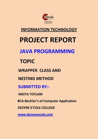 INFORMATION TECHNOLOGY
PROJECT REPORT
JAVA PROGRAMMING
TOPIC
WRAPPER CLASS AND
NESTING METHOD
SUBMITTED BY:-
NIKITA TOTLANI
BCA-Bechlor’s of Computer Application
DEZYNE E’COLE COLLEGE
www.dezyneecole.com
 