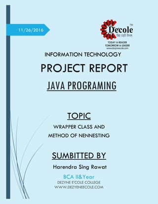 11/26/2016
INFORMATION TECHNOLOGY
PROJECT REPORT
TOPIC
WRAPPER CLASS AND
METHOD OF NENNESTING
SUMBITTED BY
Harendra Sing Rawat
JAVA PROGRAMING
BCA II&Year
DEZYNE E’COLE COLLEGE
WWW.DEZYENEECOLE.COM
 