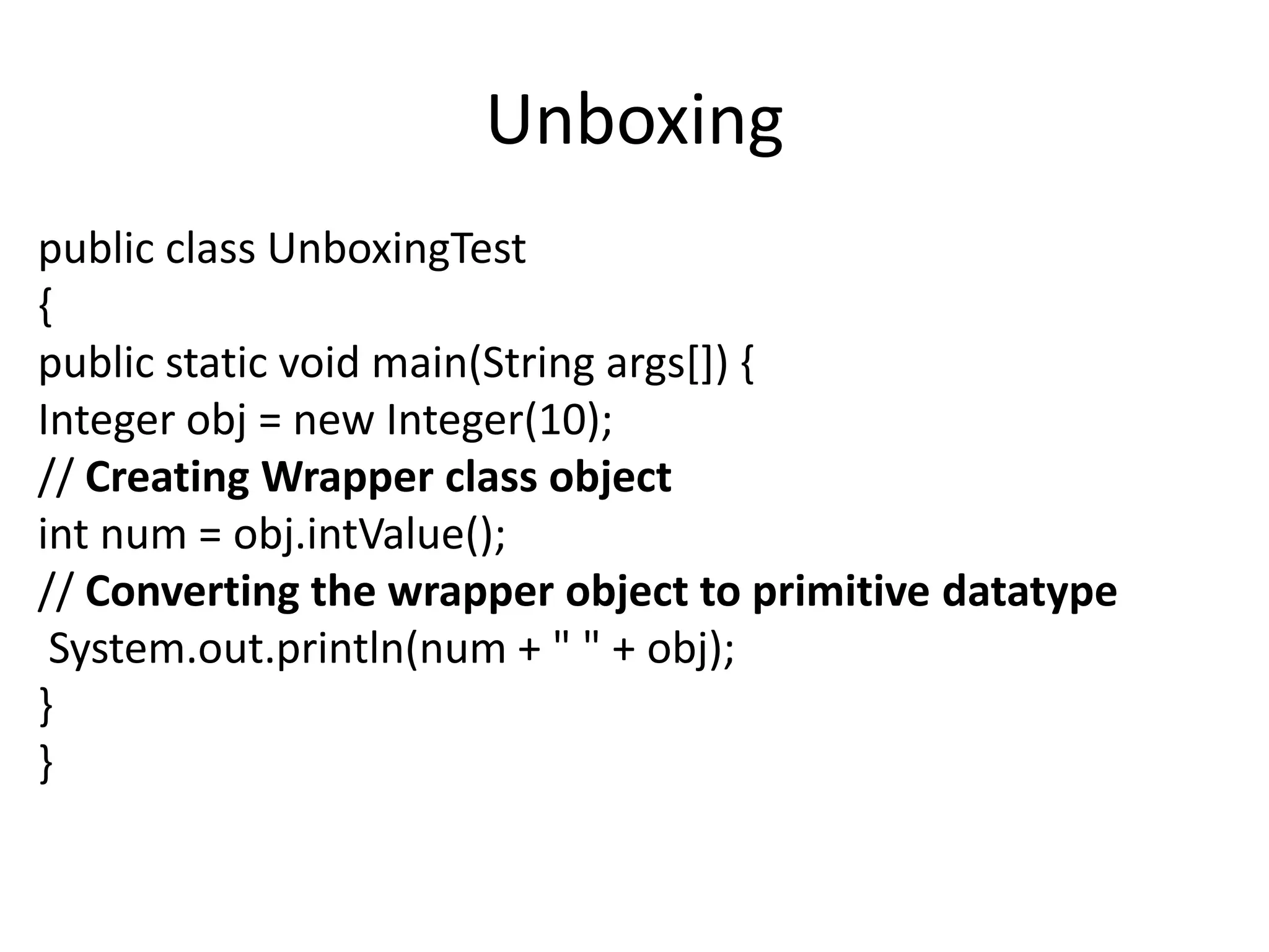 Unboxing
public class UnboxingTest
{
public static void main(String args[]) {
Integer obj = new Integer(10);
// Creating Wrapper class object
int num = obj.intValue();
// Converting the wrapper object to primitive datatype
System.out.println(num + " " + obj);
}
}
 