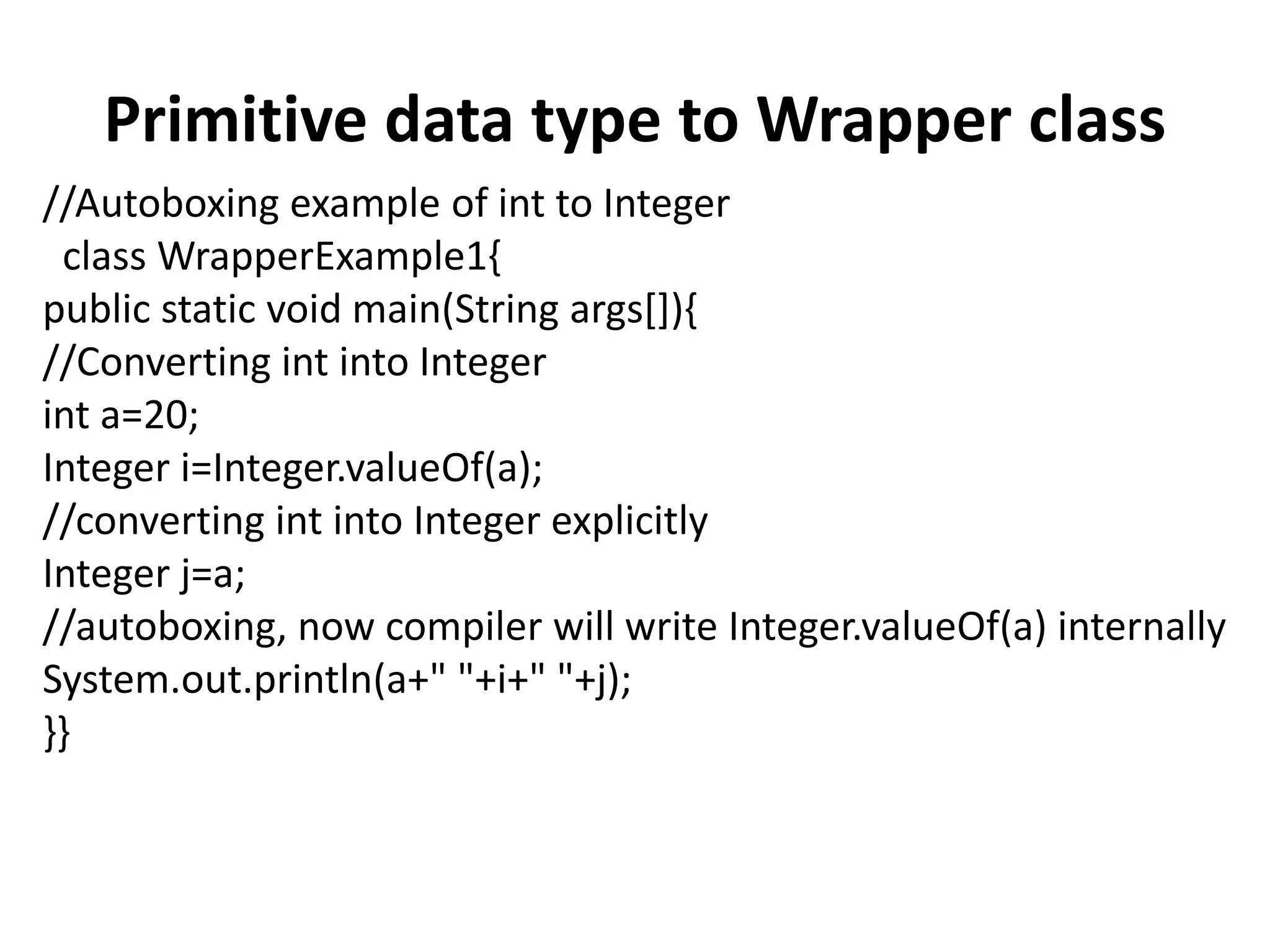 Primitive data type to Wrapper class
//Autoboxing example of int to Integer
class WrapperExample1{
public static void main(String args[]){
//Converting int into Integer
int a=20;
Integer i=Integer.valueOf(a);
//converting int into Integer explicitly
Integer j=a;
//autoboxing, now compiler will write Integer.valueOf(a) internally
System.out.println(a+" "+i+" "+j);
}}
 