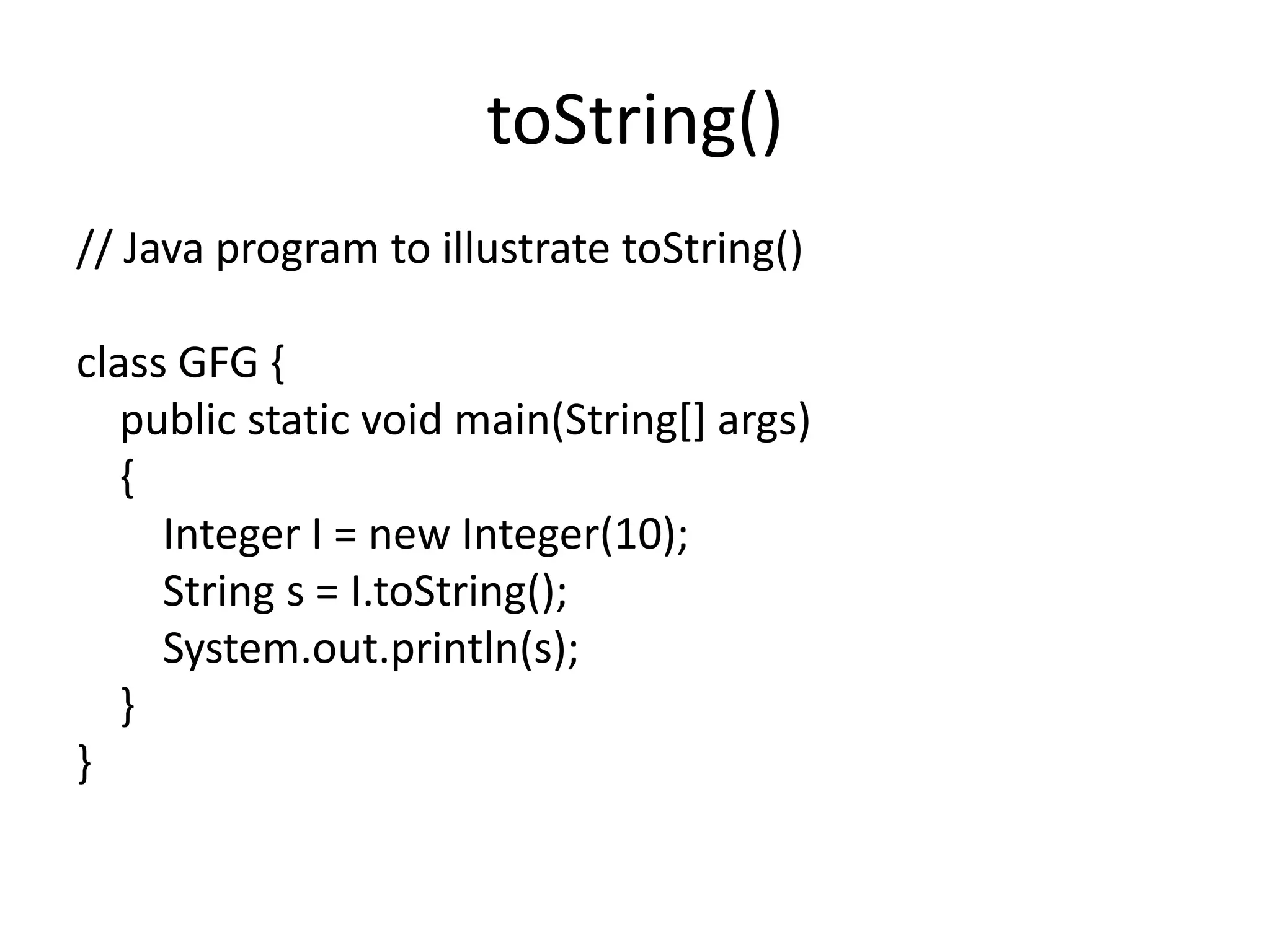 toString()
// Java program to illustrate toString()
class GFG {
public static void main(String[] args)
{
Integer I = new Integer(10);
String s = I.toString();
System.out.println(s);
}
}
 