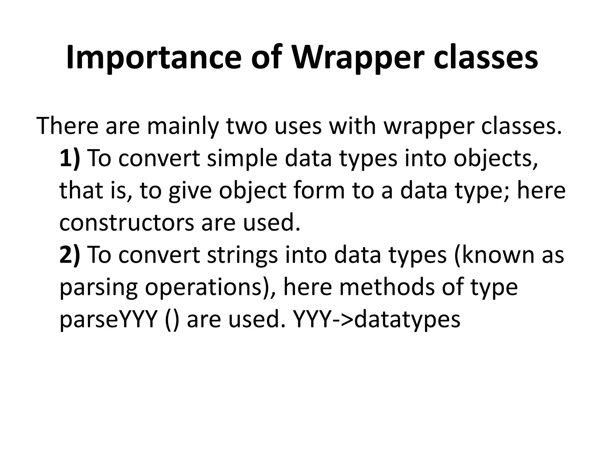 Importance of Wrapper classes
There are mainly two uses with wrapper classes.
1) To convert simple data types into objects,
that is, to give object form to a data type; here
constructors are used.
2) To convert strings into data types (known as
parsing operations), here methods of type
parseYYY () are used. YYY->datatypes
 