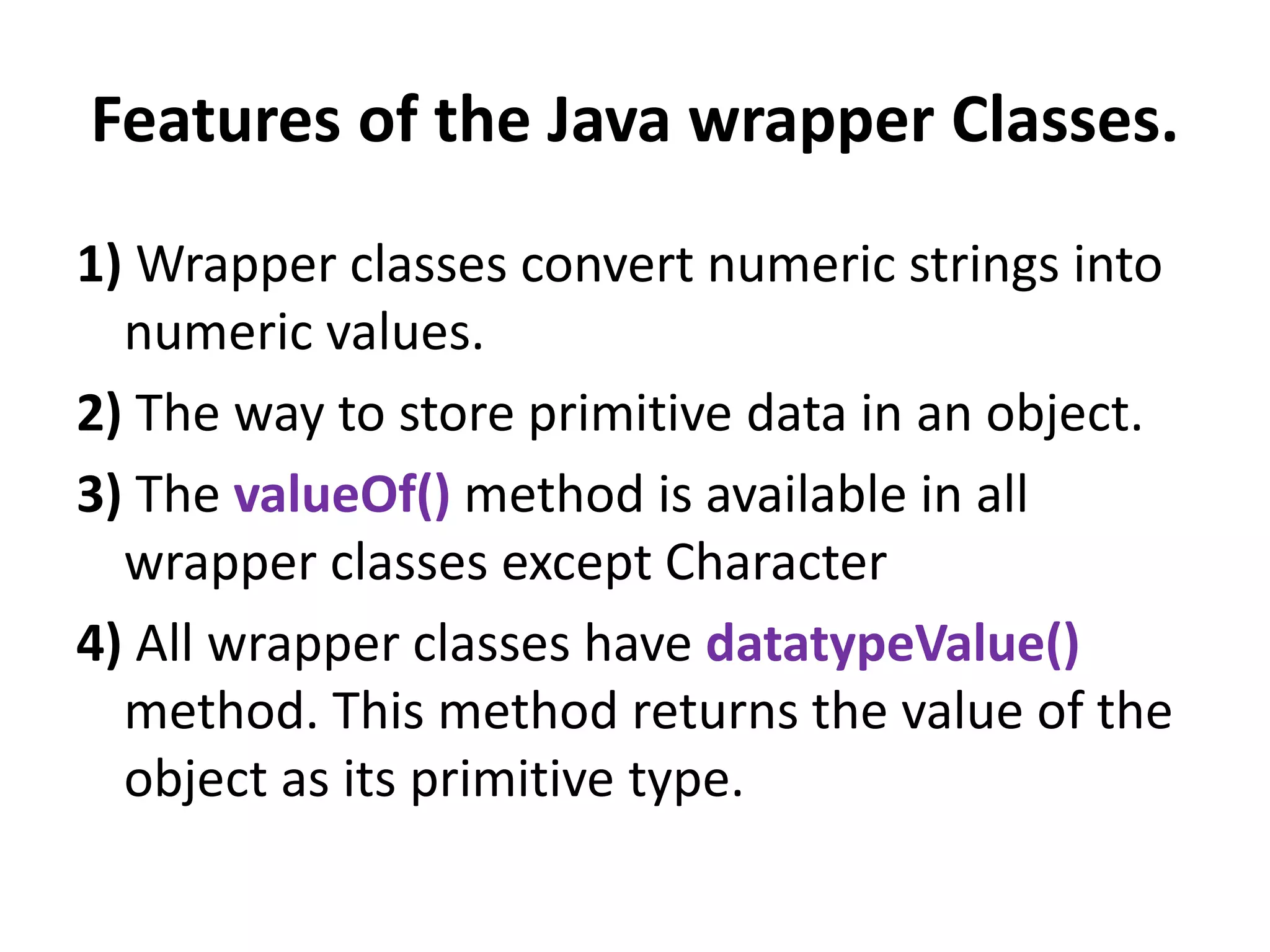Features of the Java wrapper Classes.
1) Wrapper classes convert numeric strings into
numeric values.
2) The way to store primitive data in an object.
3) The valueOf() method is available in all
wrapper classes except Character
4) All wrapper classes have datatypeValue()
method. This method returns the value of the
object as its primitive type.
 