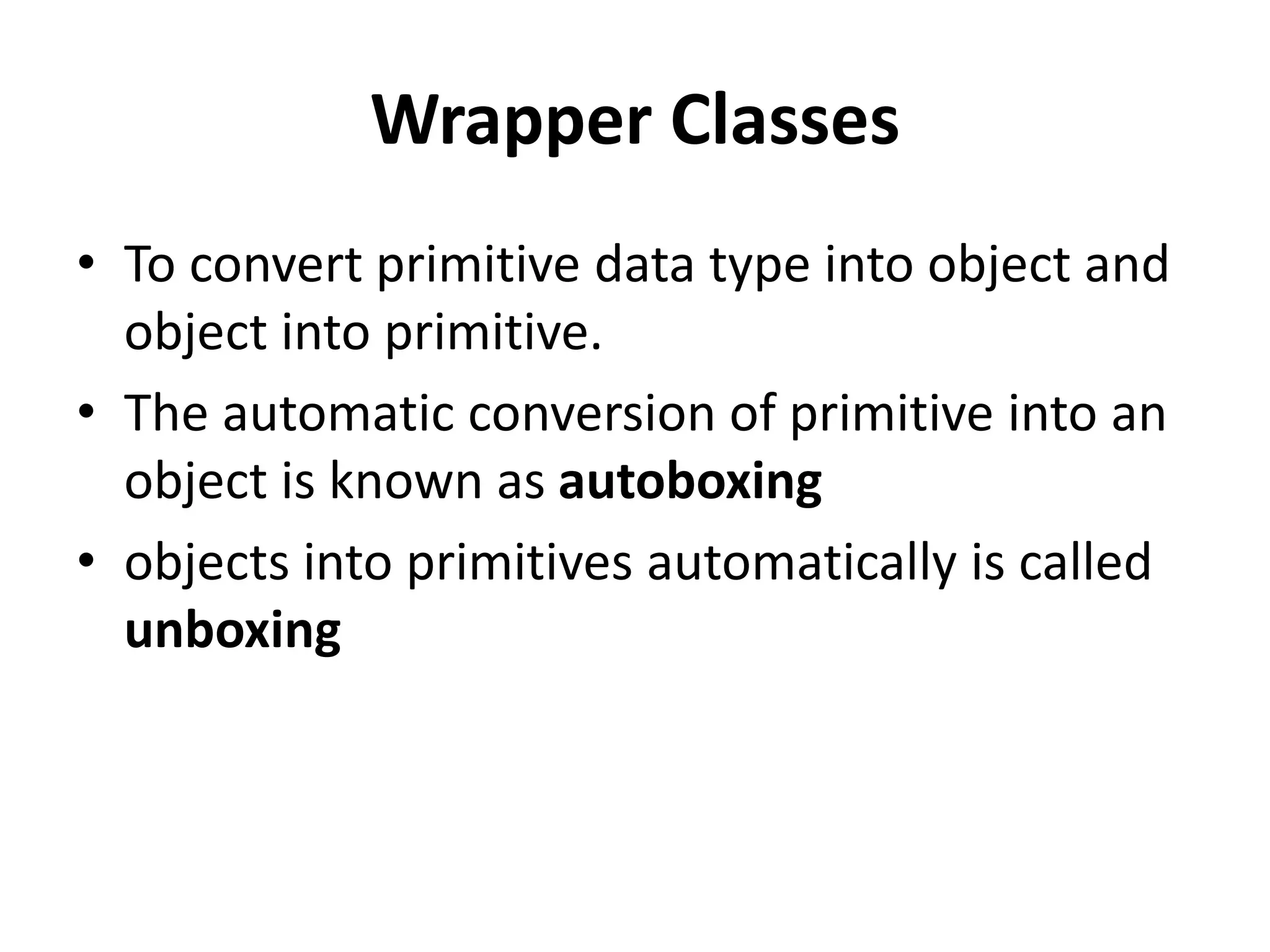 Wrapper Classes
• To convert primitive data type into object and
object into primitive.
• The automatic conversion of primitive into an
object is known as autoboxing
• objects into primitives automatically is called
unboxing
 
