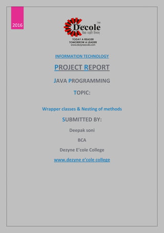 2016
INFORMATION TECHNOLOGY
PROJECT REPORT
JAVA PROGRAMMING
TOPIC:
Wrapper classes & Nesting of methods
SUBMITTED BY:
Deepak soni
BCA
Dezyne E’cole College
www.dezyne e’cole college
G
 