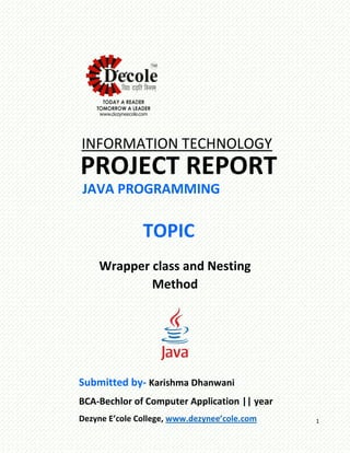 1
INFORMATION TECHNOLOGY
PROJECT REPORT
JAVA PROGRAMMING
TOPIC
Wrapper class and Nesting
Method
Submitted by- Karishma Dhanwani
BCA-Bechlor of Computer Application || year
Dezyne E’cole College, www.dezynee’cole.com
 