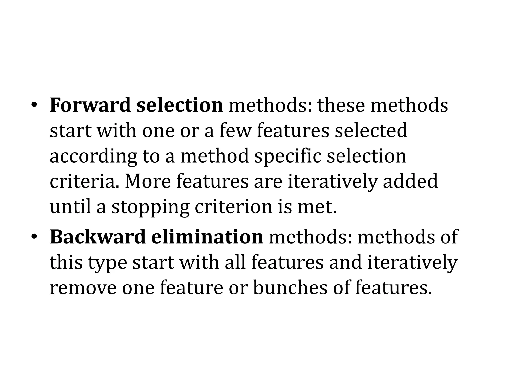 • Forward selection methods: these methods
start with one or a few features selected
according to a method specific selection
criteria. More features are iteratively added
until a stopping criterion is met.
• Backward elimination methods: methods of
this type start with all features and iteratively
remove one feature or bunches of features.
 