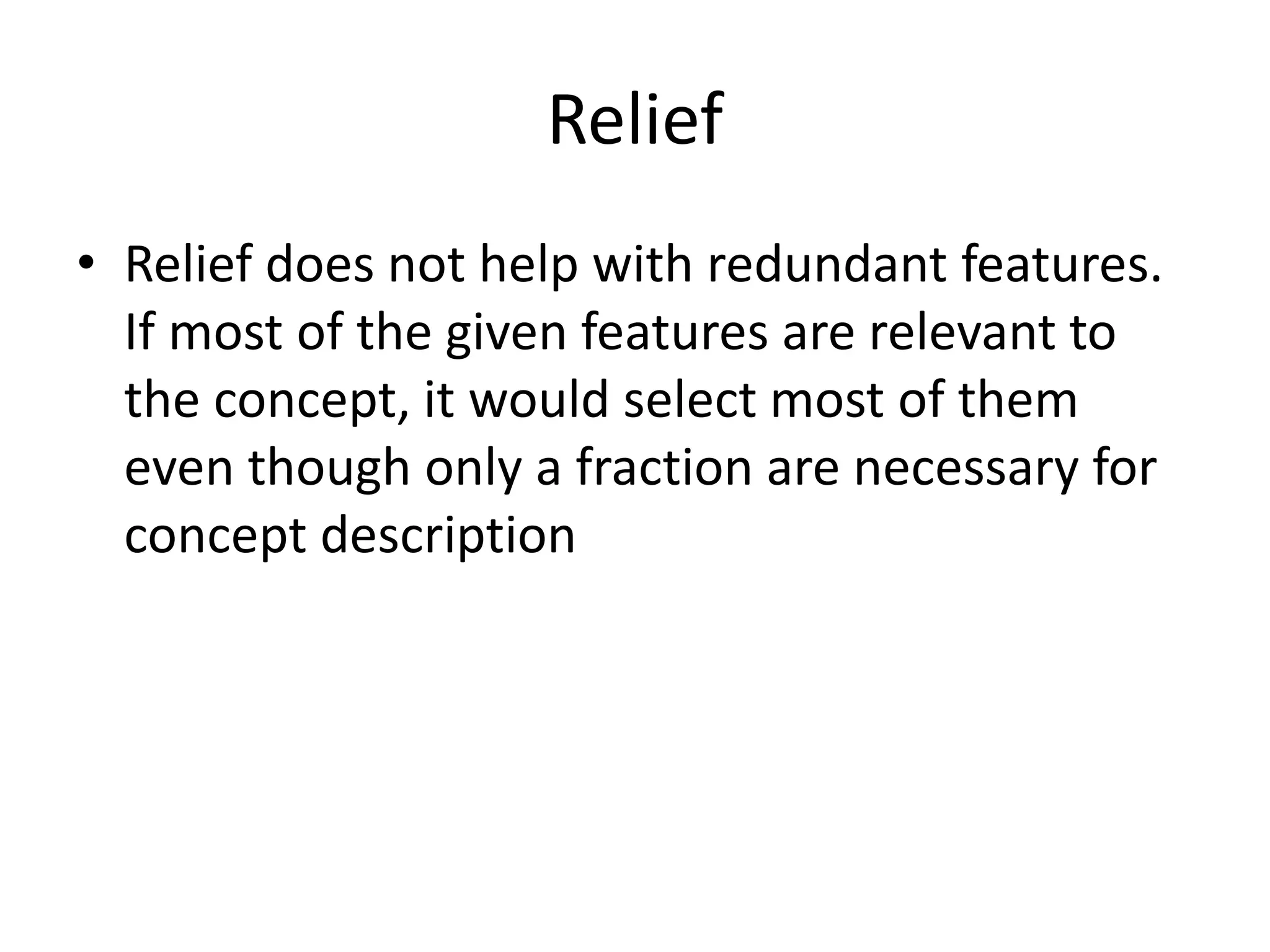 Relief
• Relief does not help with redundant features.
If most of the given features are relevant to
the concept, it would select most of them
even though only a fraction are necessary for
concept description
 