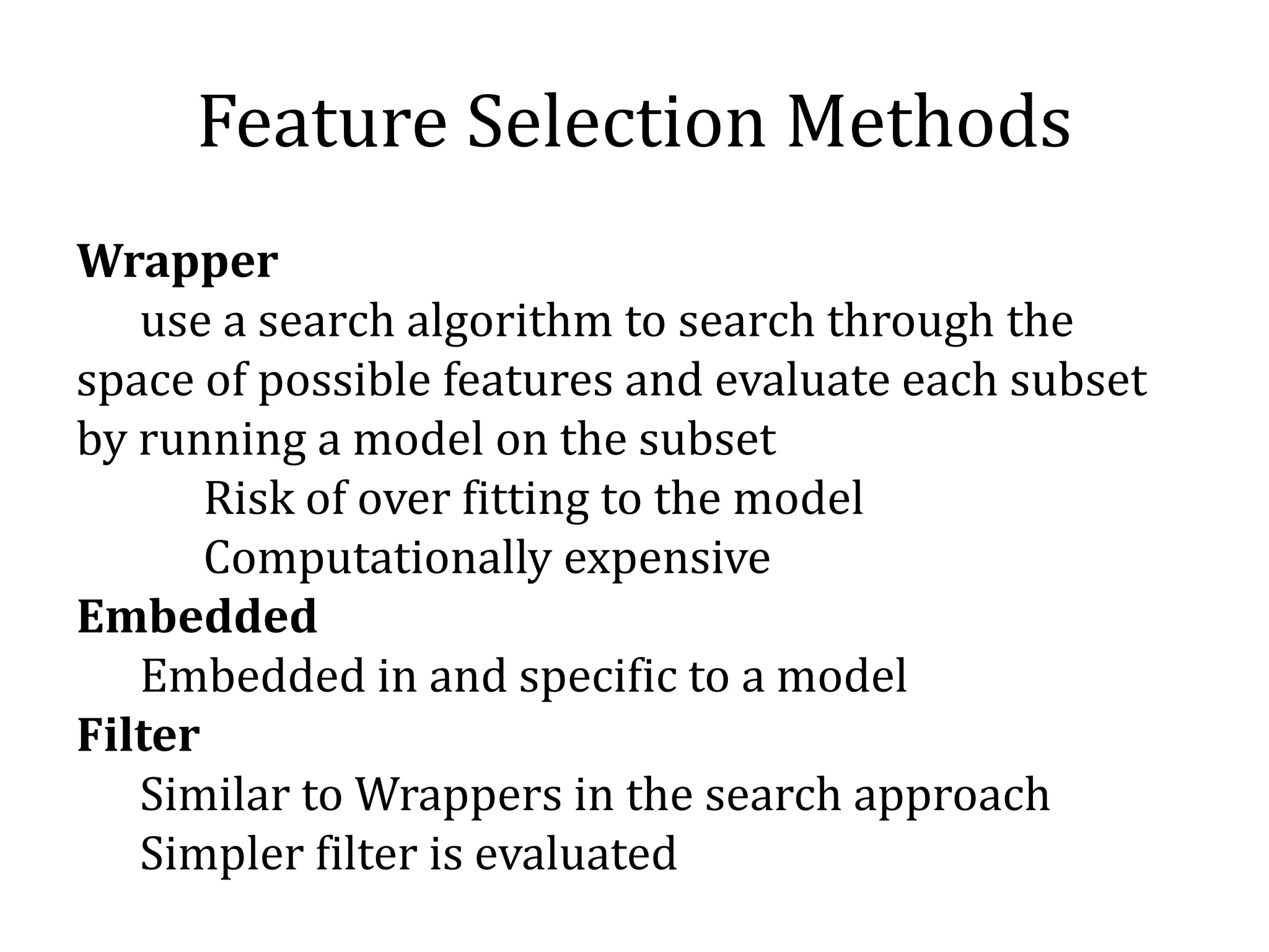 Feature Selection Methods
Wrapper
use a search algorithm to search through the
space of possible features and evaluate each subset
by running a model on the subset
Risk of over fitting to the model
Computationally expensive
Embedded
Embedded in and specific to a model
Filter
Similar to Wrappers in the search approach
Simpler filter is evaluated
 