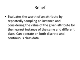 Relief
• Evaluates the worth of an attribute by
repeatedly sampling an instance and
considering the value of the given attribute for
the nearest instance of the same and different
class. Can operate on both discrete and
continuous class data.
 