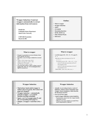 Wrapper Induction: Construct                                                      Outline:
wrappers automatically to extract
information from web sources                                •   What is wrapper
                                                            •   Wrapper Induction
                                                            •   WIEN
     Hongfei Qu                                             •   STALKER
     Computing Science Department                           •   Remaining Questions
     Simon Fraser University                                •   HTML DOM Tree
                                                            •   Other Related Works
     CMPT 882 Presentation                                  •   References
     March 28, 2001




                What is wrapper                                              What is wrapper
• Wrapper is a procedure to extract all kinds of data       • execLR(wrapper(<B>, </B>, <I>, </I>), page P):
  from a specific web source                                  m=0
• First find a vector of strings to delimit the extracted
                                                                while there are more occurrences in P of <B>
  text
• <HTML><TITLE>Country Codes</TITLE>                               m=m+1
  <BODY><B>Congo</B> <I>242</I><BR>                                for each (lk, rk) in {(<B>, </B>), (<I>, </I>)}
  <B>Spain</B> <I>34</I><BR>                                          scan in P to the next occurrence of lk in P;
  <HR><B>END</B></BODY></HTML>                                        save position as bm,k
• To extract pair (country, codes), we find a vector of
                                                                      scan in P to the next occurrence of rk in P;
  strings (<B>, </B>, <I>, </I>) to distinguish left &
  right of extracted text.                                            save position as e m,k
                                                                 Return label{…(bm,1, e m,1), (bm,2, e m,2)…}




              Wrapper Induction                                            Wrapper Induction

• Motivations: hand-coded wrapper is                        • Actually we are trying to learn a vector of
  tedious and error-prone. How about web                      delimiters, which is used to instantiate some
  pages get changed?                                          wrapper classes (templates), which describe
• Wrapper induction –- automatically                          the document structure
  generate wrapper --- is a typical                         • Free text & Web pages
  machine learning technology.                              • A good wrapper induction system should be:
• Input: a set E of example pages Pn and                        – Expressiveness: concern how the wrapper handles
                                                                  a particular web site
  the corresponding label pages Ln
                                                                – Efficiency: how many samples are needed? How
• Output: a wrapper w such that w(Pn) =                           much computational is required?
  Ln




                                                                                                                     1
 