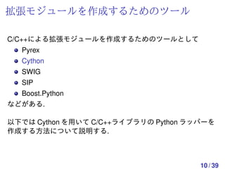 拡張モジュールを作成するためのツール

C/C++による拡張モジュールを作成するためのツールとして
  Pyrex
  Cython
  SWIG
  SIP
  Boost.Python
などがある.

以下では Cython を用いて C/C++ライブラリの Python ラッパーを
作成する方法について説明する.



                                      10 / 39
 